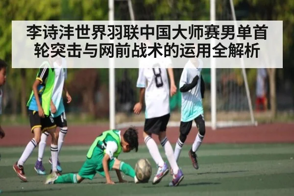 李诗沣世界羽联中国大师赛男单首轮突击与网前战术的运用全解析
