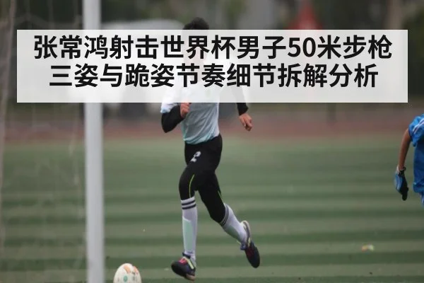 张常鸿射击世界杯男子50米步枪三姿与跪姿节奏细节拆解分析